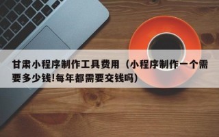 岑溪甘肃小程序制作工具费用（小程序制作一个需要多少钱!每年都需要交钱吗）
