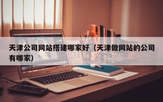 岑溪天津公司网站搭建哪家好（天津做网站的公司有哪家）