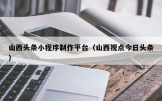 岑溪山西头条小程序制作平台（山西视点今日头条）